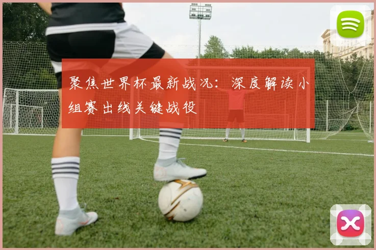 聚焦世界杯最新战况：深度解读小组赛出线关键战役