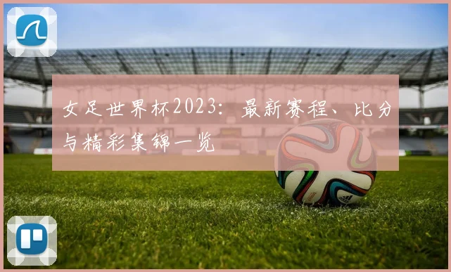 女足世界杯2023:最新赛程、比分与精彩集锦一览