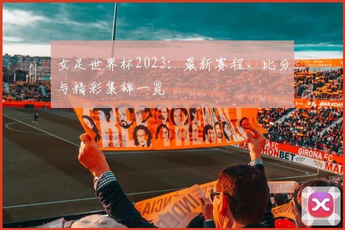 女足世界杯2023：最新赛程、比分与精彩集锦一览